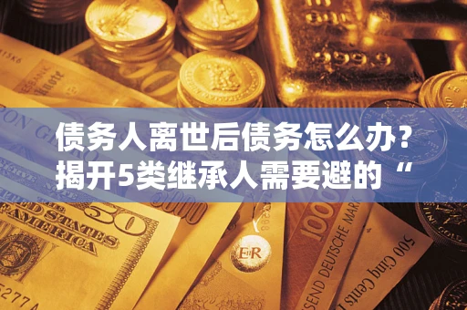 武汉债务人离世后债务怎么办？揭开5类继承人需要避的“坑”