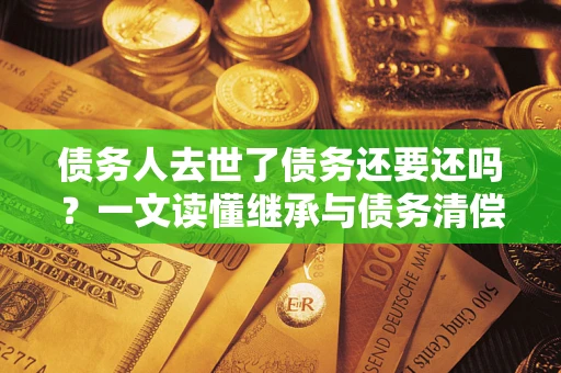武汉债务人去世了债务还要还吗？一文读懂继承与债务清偿
