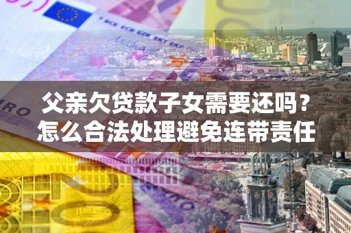 武汉父亲欠贷款子女需要还吗？怎么合法处理避免连带责任？