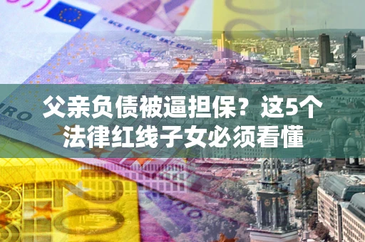 武汉父亲负债被逼担保？这5个法律红线子女必须看懂