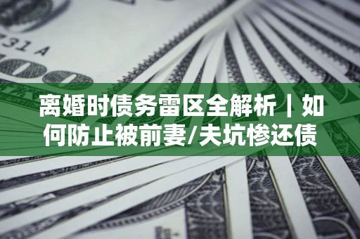 武汉离婚时债务雷区全解析｜如何防止被前妻/夫坑惨还债？