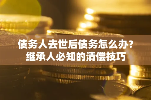 武汉债务人去世后债务怎么办？继承人必知的清偿技巧